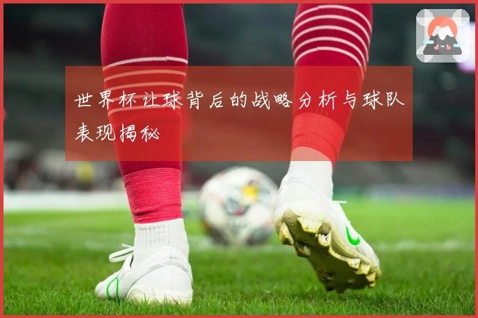 世界杯让球背后的战略分析与球队表现揭秘