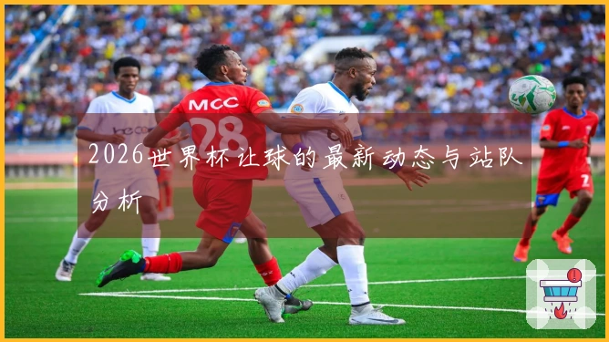 2026世界杯让球的最新动态与站队分析
