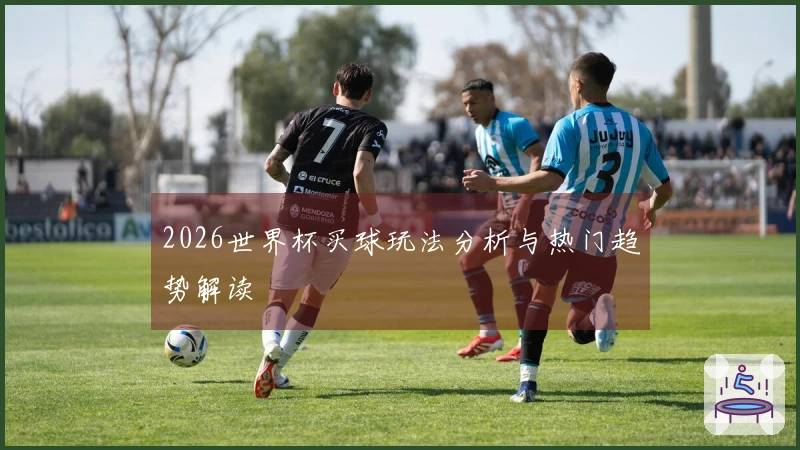 2026世界杯买球玩法分析与热门趋势解读